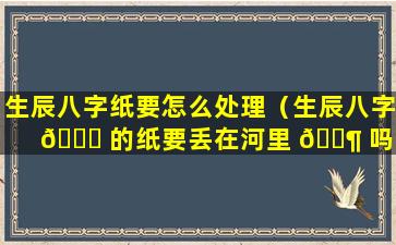 生辰八字纸要怎么处理（生辰八字 🐝 的纸要丢在河里 🐶 吗）